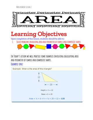 Measurement Lesson 2
Learning Objectives
Upon completion of this lesson, students should be able to:
1. Solve problems involving area and perimeter of simple and composite shapes
In Today’s lesson we will practice some examples involving calculating area
and perimeter of simple and composite shapes.
Example one:
 