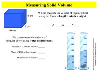 Measuring Solid Volume We can measure the volume of regular object using the formula  length x width x height . _____ X _____ X _____ = _____ 10 cm 9 cm 8 cm http://resources.edb.gov.hk/~s1sci/R_S1Science/sp/en/syllabus/unit14/new/testingmain1.htm We can measure the volume of  irregular object using  water displacement .  Amount of H 2 O with object = ______ About of H 2 O without object = ______ Difference = Volume = ______ 
