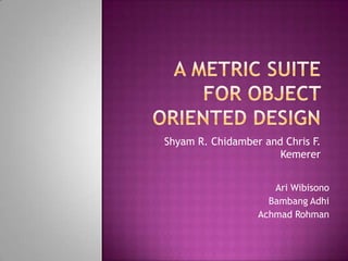 A Metric Suite for Object Oriented Design Shyam R. Chidamber and Chris F. Kemerer Ari Wibisono BambangAdhi AchmadRohman 