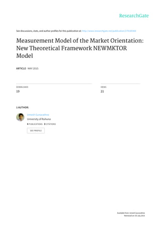 See	discussions,	stats,	and	author	profiles	for	this	publication	at:	http://www.researchgate.net/publication/279189368
Measurement	Model	of	the	Market	Orientation:
New	Theoretical	Framework	NEWMKTOR
Model
ARTICLE	·	MAY	2015
DOWNLOADS
19
VIEWS
21
1	AUTHOR:
Umesh	Gunarathne
University	of	Ruhuna
4	PUBLICATIONS			0	CITATIONS			
SEE	PROFILE
Available	from:	Umesh	Gunarathne
Retrieved	on:	03	July	2015
 