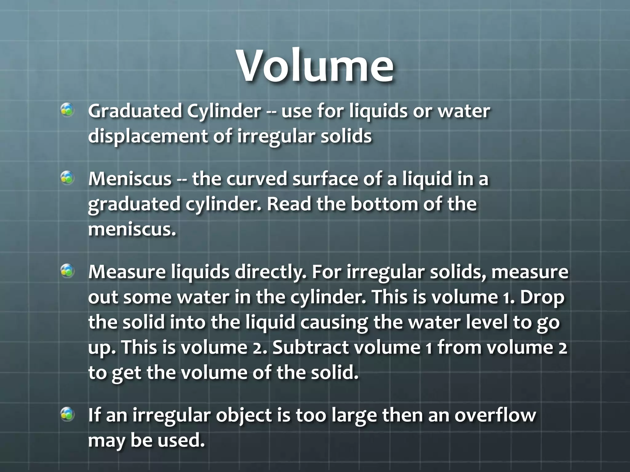 VolumeGraduated Cylinder -- use for liquids or water displacement of irregular solidsMeniscus -- the curved surface of a liquid in a graduated cylinder. Read the bottom of the meniscus.Measure liquids directly. For irregular solids, measure out some water in the cylinder. This is volume 1. Drop the solid into the liquid causing the water level to go up. This is volume 2. Subtract volume 1 from volume 2 to get the volume of the solid.If an irregular object is too large then an overflow may be used.