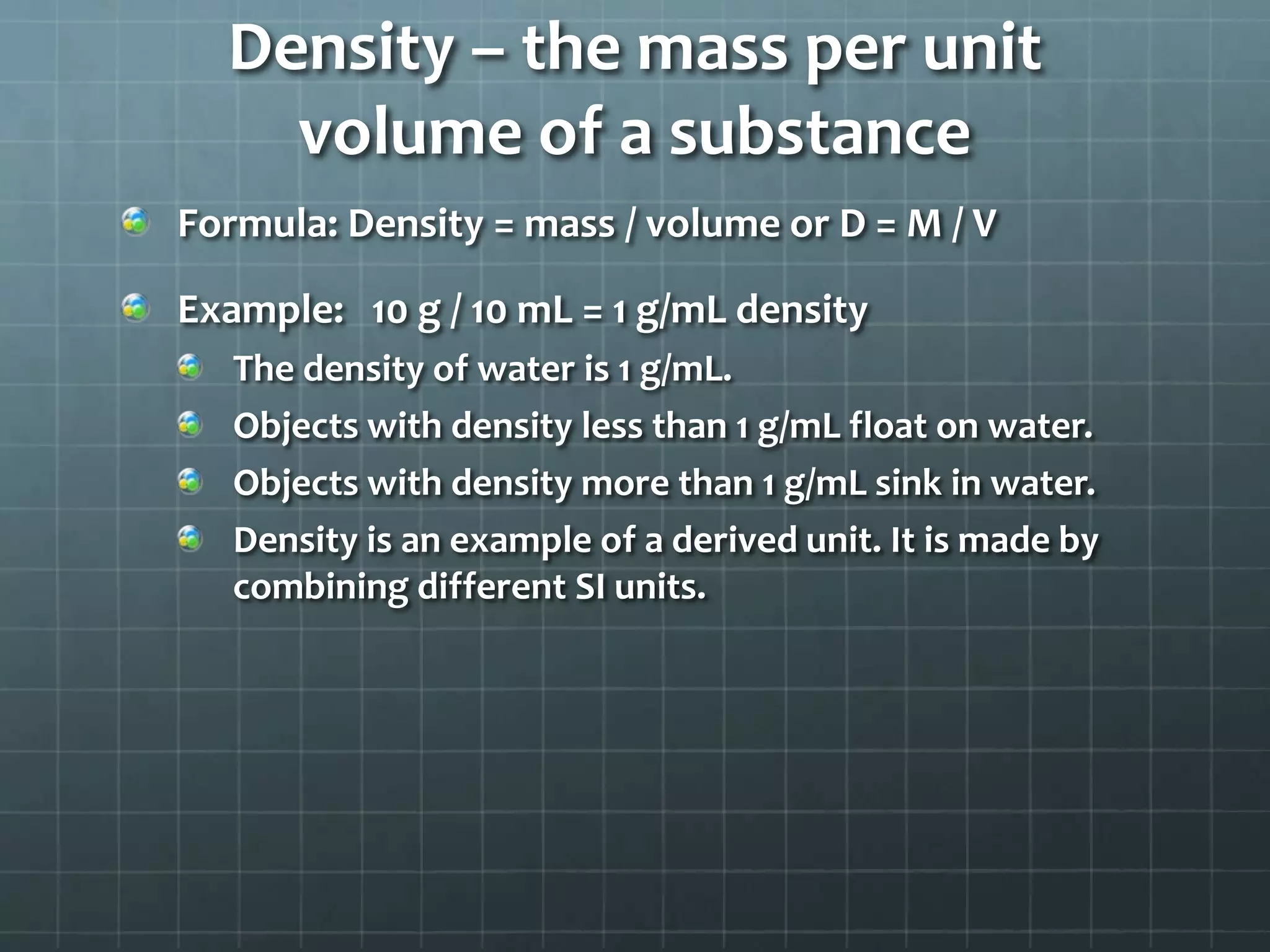 Density – the mass per unit volume of a substanceFormula: Density = mass / volume or D = M / VExample:   10 g / 10 mL = 1 g/mL densityThe density of water is 1 g/mL.Objects with density less than 1 g/mL float on water.Objects with density more than 1 g/mL sink in water.Density is an example of a derived unit. It is made by combining different SI units.