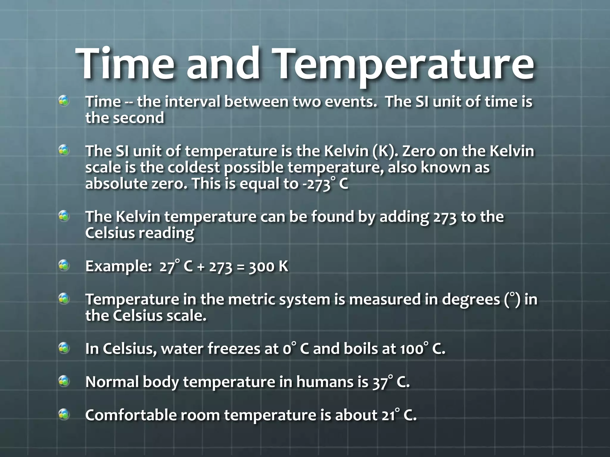 Time and TemperatureTime -- the interval between two events.  The SI unit of time is the secondThe SI unit of temperature is the Kelvin (K). Zero on the Kelvin scale is the coldest possible temperature, also known as absolute zero. This is equal to -273° CThe Kelvin temperature can be found by adding 273 to the Celsius readingExample:  27° C + 273 = 300 KTemperature in the metric system is measured in degrees (°) in the Celsius scale.In Celsius, water freezes at 0° C and boils at 100° C.Normal body temperature in humans is 37° C.Comfortable room temperature is about 21° C.