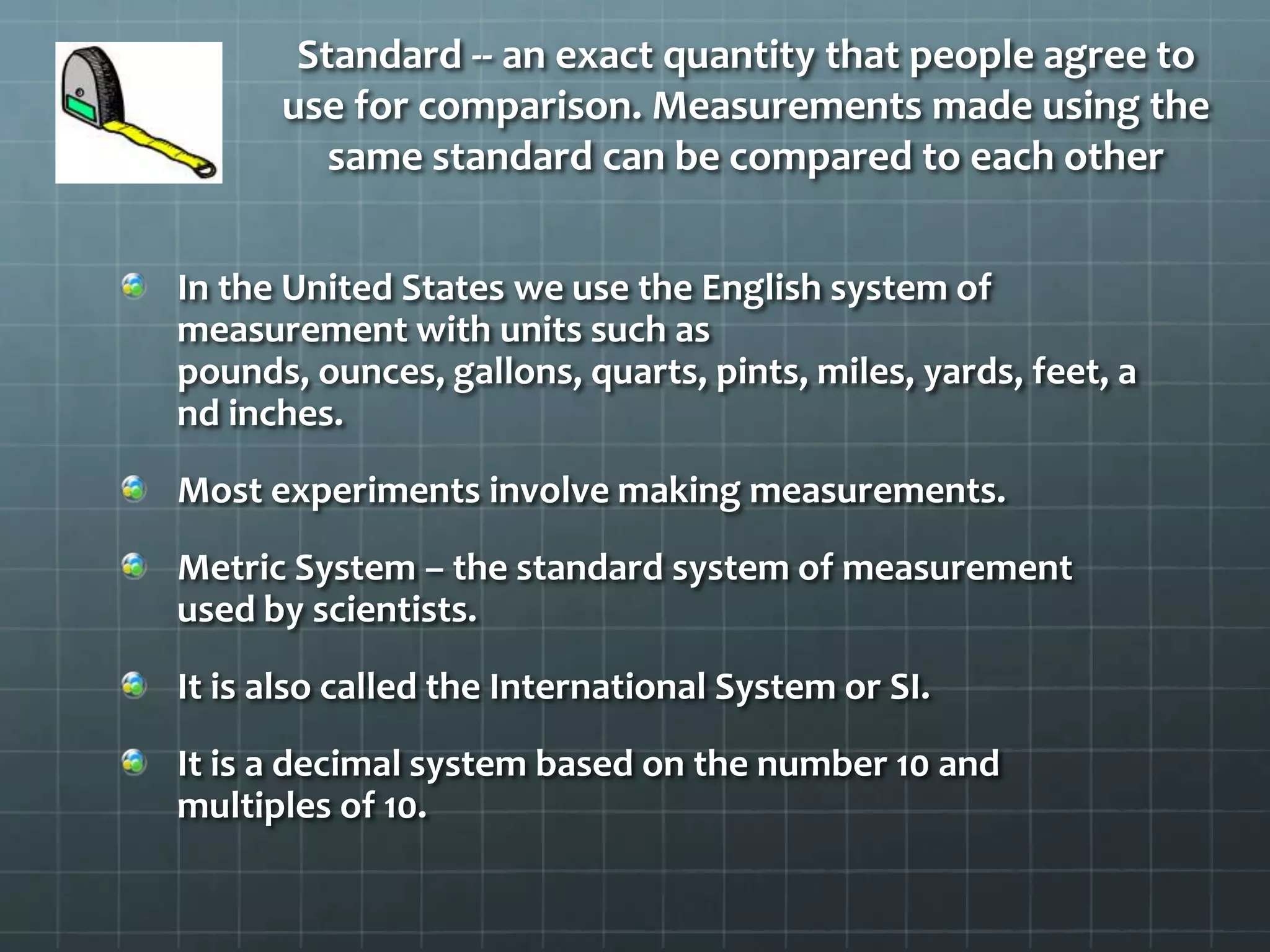 Standard -- an exact quantity that people agree to use for comparison. Measurements made using the same standard can be compared to each otherIn the United States we use the English system of measurement with units such as pounds, ounces, gallons, quarts, pints, miles, yards, feet, and inches.Most experiments involve making measurements. Metric System – the standard system of measurement used by scientists.It is also called the International System or SI.It is a decimal system based on the number 10 and multiples of 10.