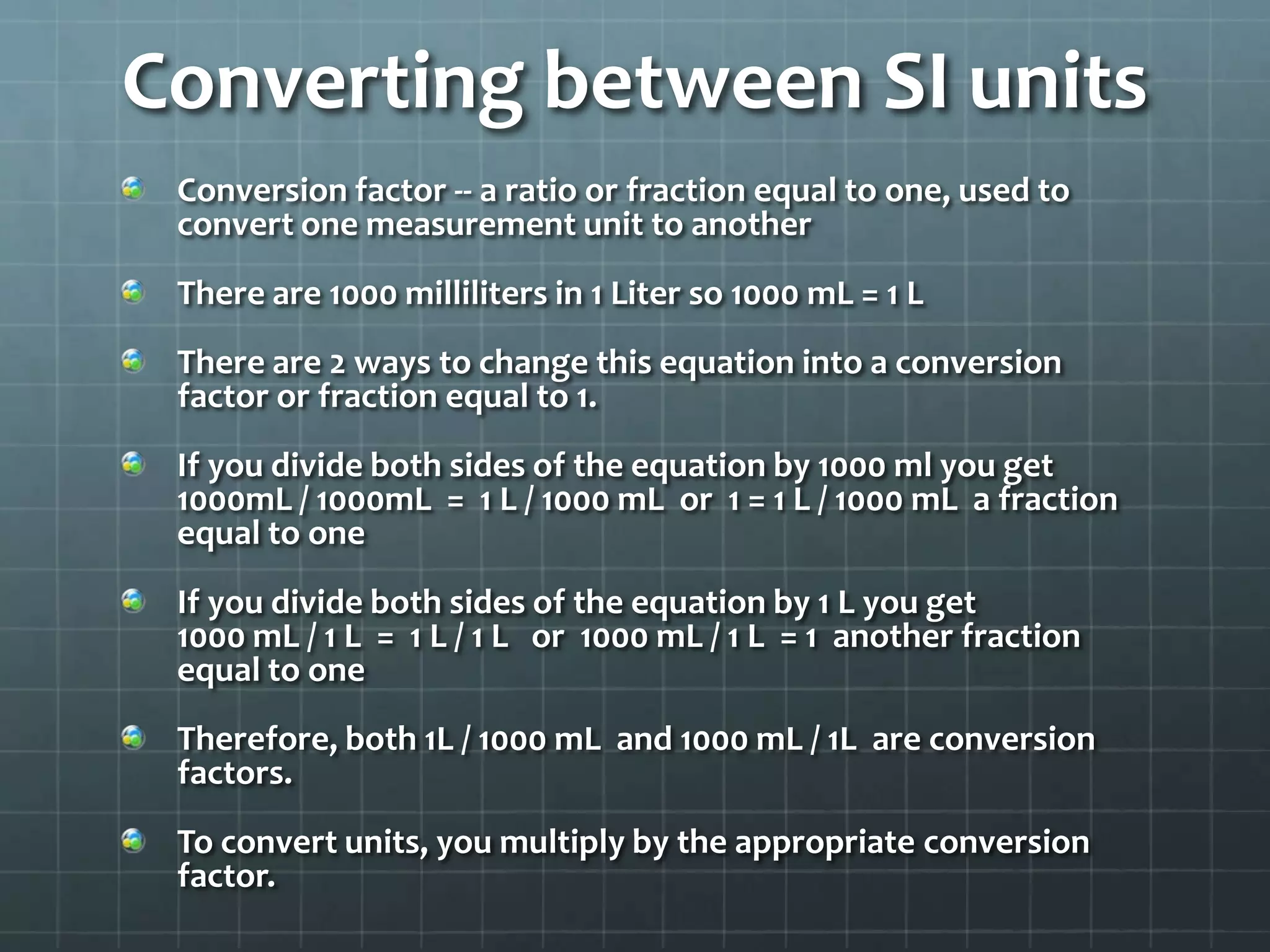 Converting between SI unitsConversion factor -- a ratio or fraction equal to one, used to convert one measurement unit to anotherThere are 1000 milliliters in 1 Liter so 1000 mL = 1 LThere are 2 ways to change this equation into a conversion factor or fraction equal to 1.If you divide both sides of the equation by 1000 ml you get1000mL / 1000mL  =  1 L / 1000 mL  or  1 = 1 L / 1000 mL  a fraction equal to oneIf you divide both sides of the equation by 1 L you get1000 mL / 1 L  =  1 L / 1 L   or  1000 mL / 1 L  = 1  another fraction equal to oneTherefore, both 1L / 1000 mL  and 1000 mL / 1L  are conversion factors.To convert units, you multiply by the appropriate conversion factor.
