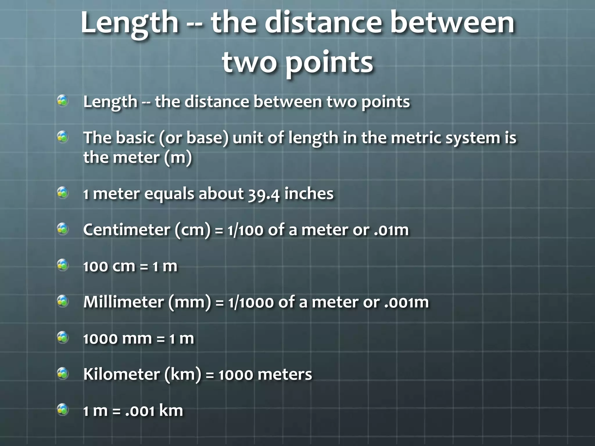 Length -- the distance between two pointsLength -- the distance between two pointsThe basic (or base) unit of length in the metric system is the meter (m)1 meter equals about 39.4 inchesCentimeter (cm) = 1/100 of a meter or .01m100 cm = 1 mMillimeter (mm) = 1/1000 of a meter or .001m1000 mm = 1 mKilometer (km) = 1000 meters1 m = .001 km