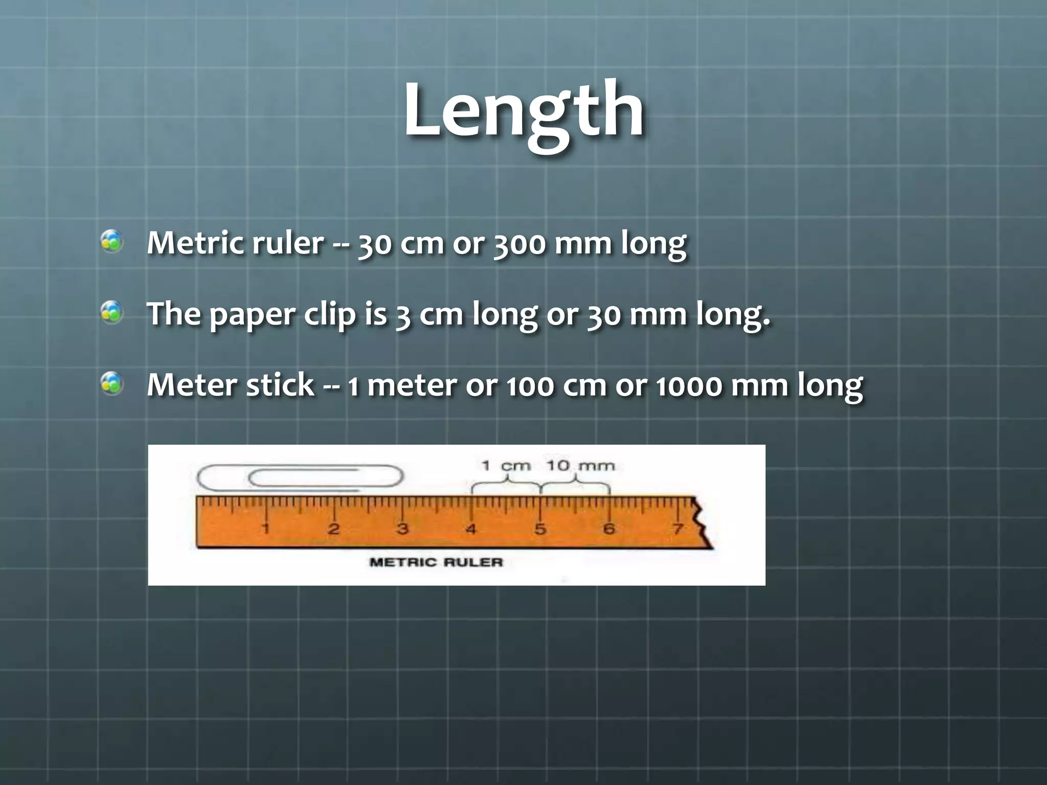 Length Metric ruler -- 30 cm or 300 mm longThe paper clip is 3 cm long or 30 mm long.Meter stick -- 1 meter or 100 cm or 1000 mm long