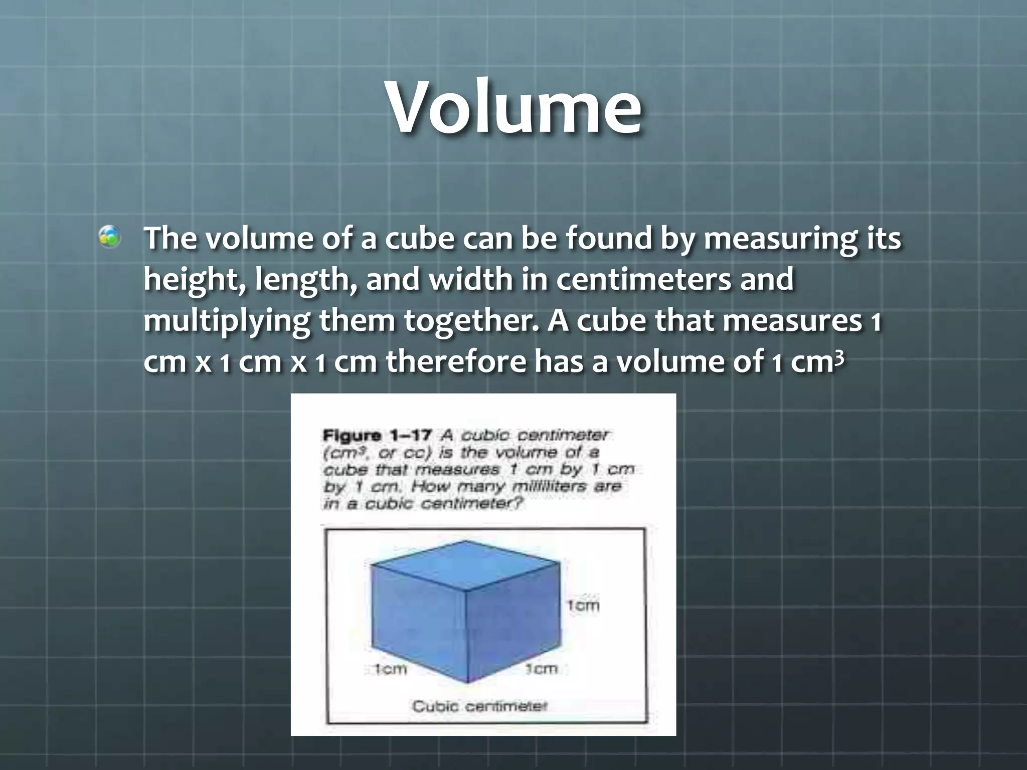 VolumeThe volume of a cube can be found by measuring its height, length, and width in centimeters and multiplying them together. A cube that measures 1 cm x 1 cm x 1 cm therefore has a volume of 1 cm3