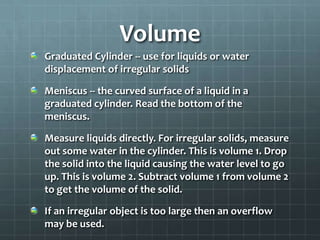 VolumeGraduated Cylinder -- use for liquids or water displacement of irregular solidsMeniscus -- the curved surface of a liquid in a graduated cylinder. Read the bottom of the meniscus.Measure liquids directly. For irregular solids, measure out some water in the cylinder. This is volume 1. Drop the solid into the liquid causing the water level to go up. This is volume 2. Subtract volume 1 from volume 2 to get the volume of the solid.If an irregular object is too large then an overflow may be used.