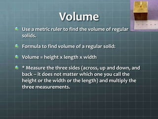 VolumeUse a metric ruler to find the volume of regular solids.Formula to find volume of a regular solid:Volume = height x length x width* Measure the three sides (across, up and down, and back -- it does not matter which one you call the height or the width or the length) and multiply the three measurements.