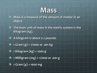 MassMass is a measure of the amount of matter in an object.The basic unit of mass in the metric system is the kilogram (kg).A kilogram is about 2.2 pounds.1 Gram (g) = 1/1000 or .001 kg1 Kilogram (kg) = 1000 g1 Milligram (mg) = 1/1000 or .001 g1 Gram (g) = 1000 mg
