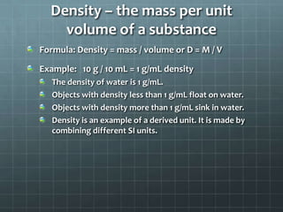 Density – the mass per unit volume of a substanceFormula: Density = mass / volume or D = M / VExample:   10 g / 10 mL = 1 g/mL densityThe density of water is 1 g/mL.Objects with density less than 1 g/mL float on water.Objects with density more than 1 g/mL sink in water.Density is an example of a derived unit. It is made by combining different SI units.