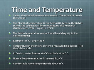 Time and TemperatureTime -- the interval between two events.  The SI unit of time is the secondThe SI unit of temperature is the Kelvin (K). Zero on the Kelvin scale is the coldest possible temperature, also known as absolute zero. This is equal to -273° CThe Kelvin temperature can be found by adding 273 to the Celsius readingExample:  27° C + 273 = 300 KTemperature in the metric system is measured in degrees (°) in the Celsius scale.In Celsius, water freezes at 0° C and boils at 100° C.Normal body temperature in humans is 37° C.Comfortable room temperature is about 21° C.