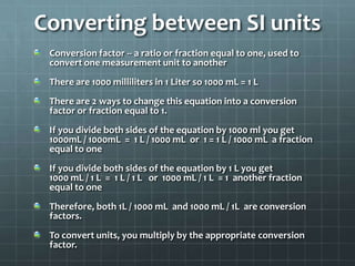 Converting between SI unitsConversion factor -- a ratio or fraction equal to one, used to convert one measurement unit to anotherThere are 1000 milliliters in 1 Liter so 1000 mL = 1 LThere are 2 ways to change this equation into a conversion factor or fraction equal to 1.If you divide both sides of the equation by 1000 ml you get1000mL / 1000mL  =  1 L / 1000 mL  or  1 = 1 L / 1000 mL  a fraction equal to oneIf you divide both sides of the equation by 1 L you get1000 mL / 1 L  =  1 L / 1 L   or  1000 mL / 1 L  = 1  another fraction equal to oneTherefore, both 1L / 1000 mL  and 1000 mL / 1L  are conversion factors.To convert units, you multiply by the appropriate conversion factor.