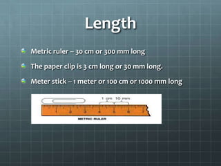 Length Metric ruler -- 30 cm or 300 mm longThe paper clip is 3 cm long or 30 mm long.Meter stick -- 1 meter or 100 cm or 1000 mm long