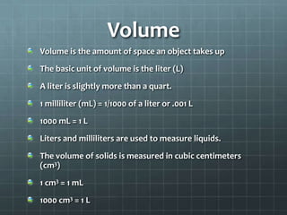 VolumeVolume is the amount of space an object takes upThe basic unit of volume is the liter (L)A liter is slightly more than a quart.1 milliliter (mL) = 1/1000 of a liter or .001 L1000 mL = 1 LLiters and milliliters are used to measure liquids.The volume of solids is measured in cubic centimeters (cm3)1 cm3 = 1 mL1000 cm3 = 1 L
