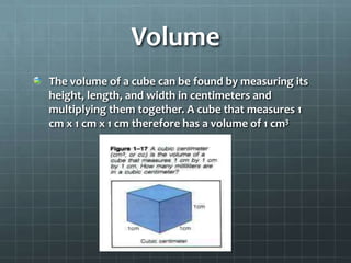 VolumeThe volume of a cube can be found by measuring its height, length, and width in centimeters and multiplying them together. A cube that measures 1 cm x 1 cm x 1 cm therefore has a volume of 1 cm3