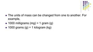  The units of mass can be changed from one to another. For
example,
 1000 milligrams (mg) = 1 gram (g)
 1000 grams (g) = 1 kilogram (kg)
 