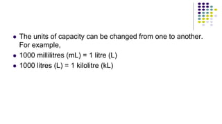  The units of capacity can be changed from one to another.
For example,
 1000 millilitres (mL) = 1 litre (L)
 1000 litres (L) = 1 kilolitre (kL)
 