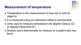 Measurement of temperature
 Temperature is the measurement of how hot or cold an
object is.
 It is measured using an instrument called a thermometer.
 Units used to measure temperature are degree Celsius (C)
or degree Fahrenheit (F).
 Doctors use a thermometer to measure of a patient who has
fever.
 