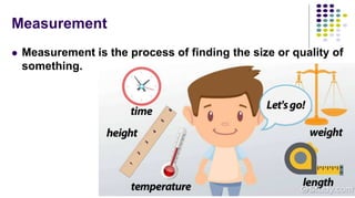 Measurement
 Measurement is the process of finding the size or quality of
something.
 