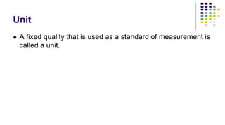 Unit
 A fixed quality that is used as a standard of measurement is
called a unit.
 