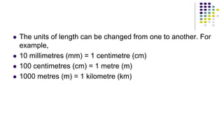 The units of length can be changed from one to another. For
example,
 10 millimetres (mm) = 1 centimetre (cm)
 100 centimetres (cm) = 1 metre (m)
 1000 metres (m) = 1 kilometre (km)
 