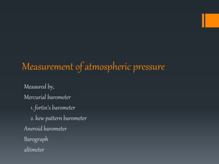 Measurement of atmospheric pressure
Measured by,
Mercurial barometer
1. fortin’s barometer
2. kew pattern barometer
Aneroid barometer
Barograph
altimeter
 
