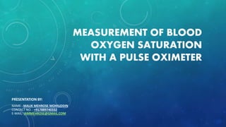 MEASUREMENT OF BLOOD
OXYGEN SATURATION
WITH A PULSE OXIMETER
PRESENTATION BY:
NAME : MALIK MEHROSE MOHIUDDIN
CONTACT NO. : +917889740332
E-MAIL: IAMMEHROSE@GMAIL.COM
 