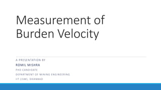 Measurement of
Burden Velocity
A PRESENTATION BY
ROMIL MISHRA
PHD CANDIDATE
DEPARTMENT OF MINING ENGINEERING
IIT (ISM), DHANBAD
 
