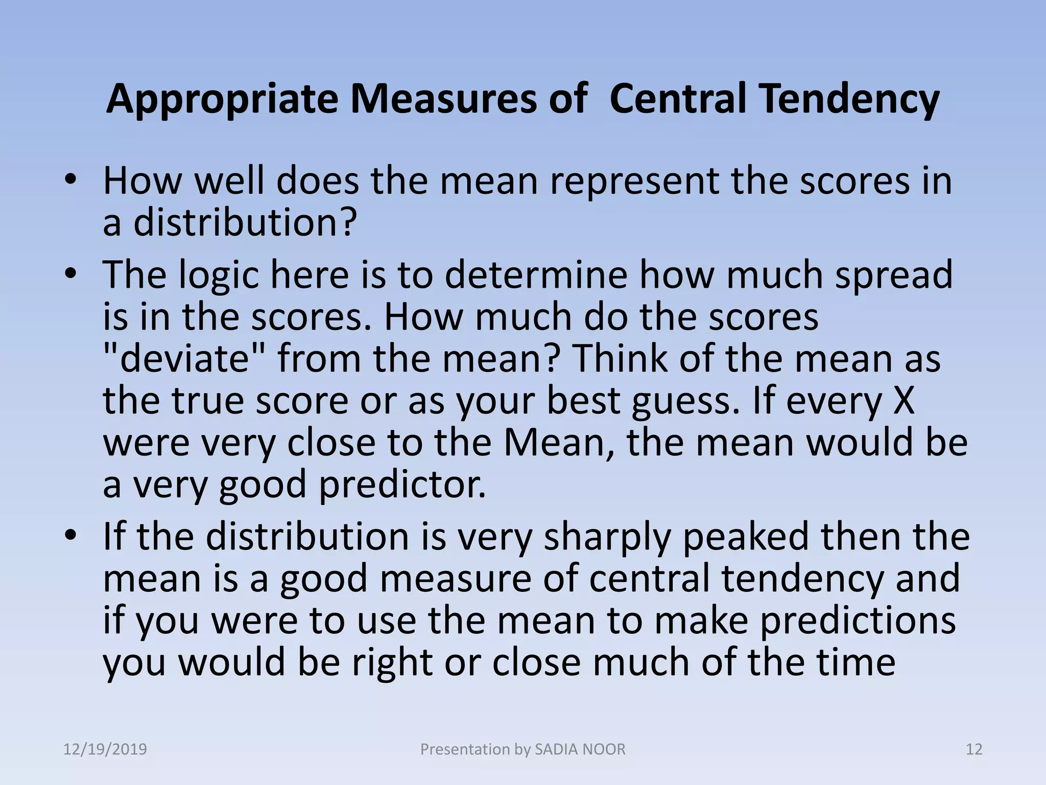 Appropriate Measures of Central Tendency
• How well does the mean represent the scores in
a distribution?
• The logic here is to determine how much spread
is in the scores. How much do the scores
"deviate" from the mean? Think of the mean as
the true score or as your best guess. If every X
were very close to the Mean, the mean would be
a very good predictor.
• If the distribution is very sharply peaked then the
mean is a good measure of central tendency and
if you were to use the mean to make predictions
you would be right or close much of the time
12/19/2019 12Presentation by SADIA NOOR
 
