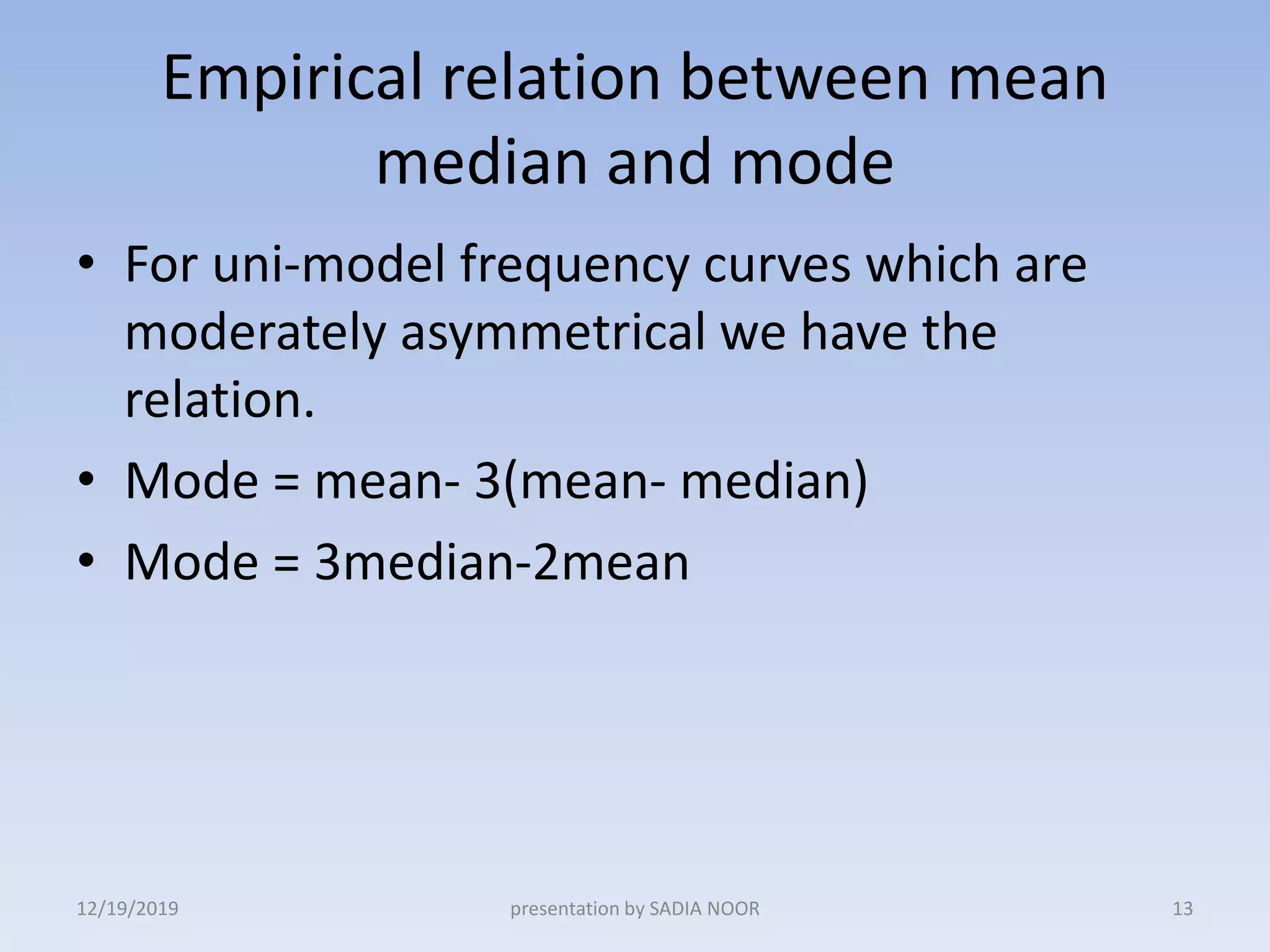 Empirical relation between mean
median and mode
• For uni-model frequency curves which are
moderately asymmetrical we have the
relation.
• Mode = mean- 3(mean- median)
• Mode = 3median-2mean
12/19/2019 presentation by SADIA NOOR 13
 