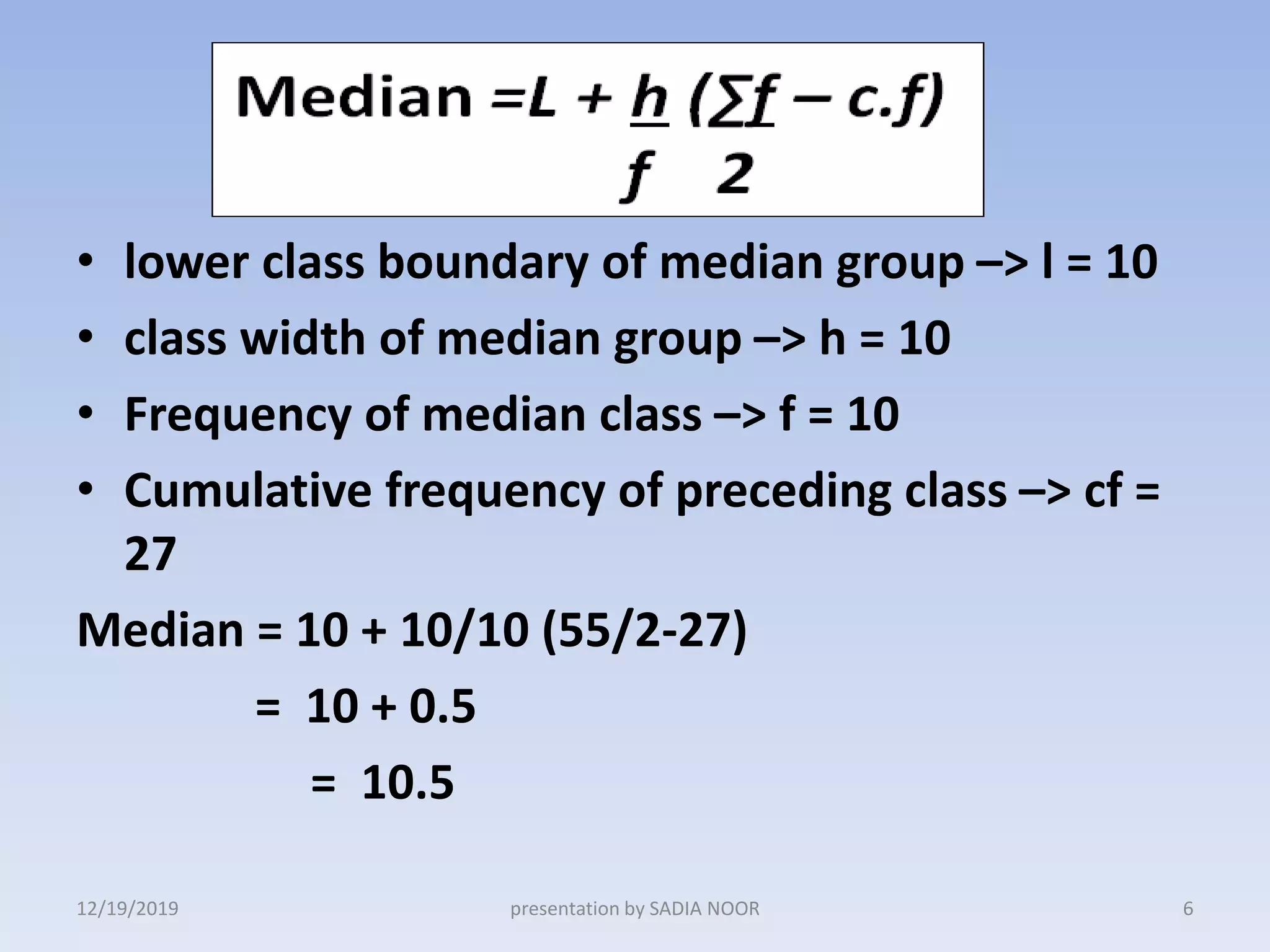 • lower class boundary of median group –> l = 10
• class width of median group –> h = 10
• Frequency of median class –> f = 10
• Cumulative frequency of preceding class –> cf =
27
Median = 10 + 10/10 (55/2-27)
= 10 + 0.5
= 10.5
12/19/2019 6presentation by SADIA NOOR
 