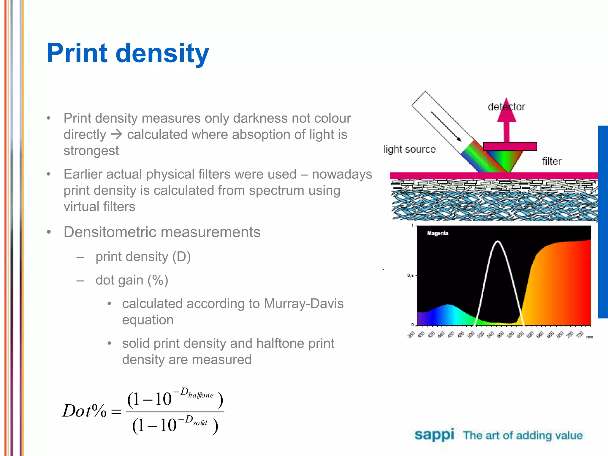 Print density
• Print density measures only darkness not colour
directly  calculated where absoption of light is
strongest
• Earlier actual physical filters were used – nowadays
print density is calculated from spectrum using
virtual filters
• Densitometric measurements
– print density (D)
– dot gain (%)
• calculated according to Murray-Davis
equation
• solid print density and halftone print
density are measured
)101(
)101(
% solid
halftone
D
D
Dot 




 