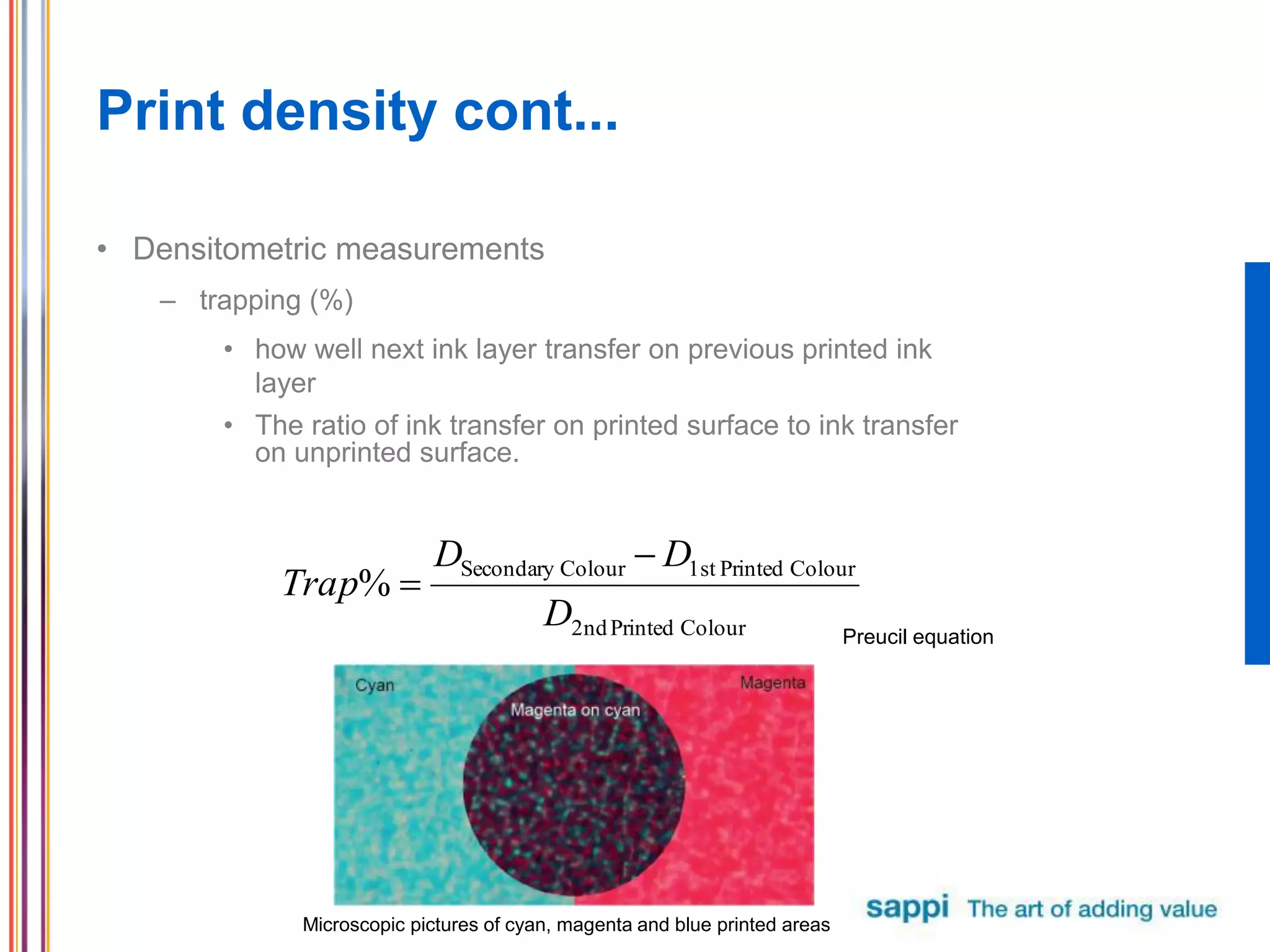 Print density cont...
• Densitometric measurements
– trapping (%)
• how well next ink layer transfer on previous printed ink
layer
• The ratio of ink transfer on printed surface to ink transfer
on unprinted surface.
Microscopic pictures of cyan, magenta and blue printed areas
ColourPrinted2nd
ColourPrinted1stColourSecondary
%
D
DD
Trap


Preucil equation
 
