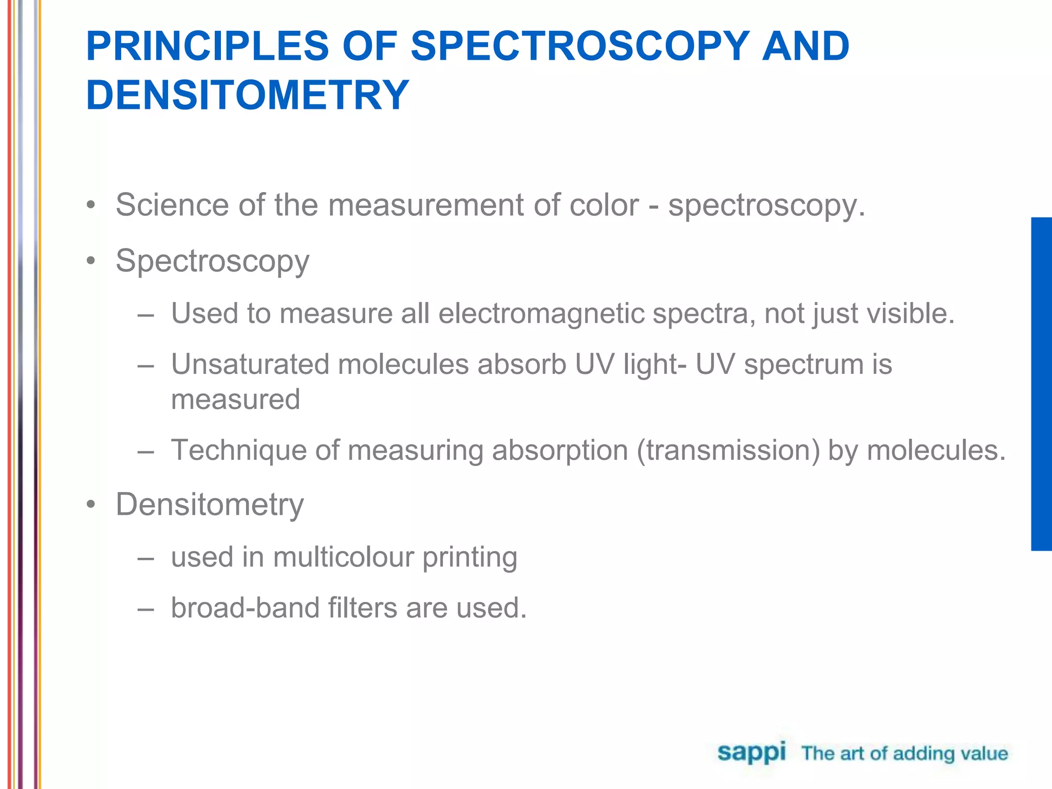 PRINCIPLES OF SPECTROSCOPY AND
DENSITOMETRY
• Science of the measurement of color - spectroscopy.
• Spectroscopy
– Used to measure all electromagnetic spectra, not just visible.
– Unsaturated molecules absorb UV light- UV spectrum is
measured
– Technique of measuring absorption (transmission) by molecules.
• Densitometry
– used in multicolour printing
– broad-band filters are used.
 