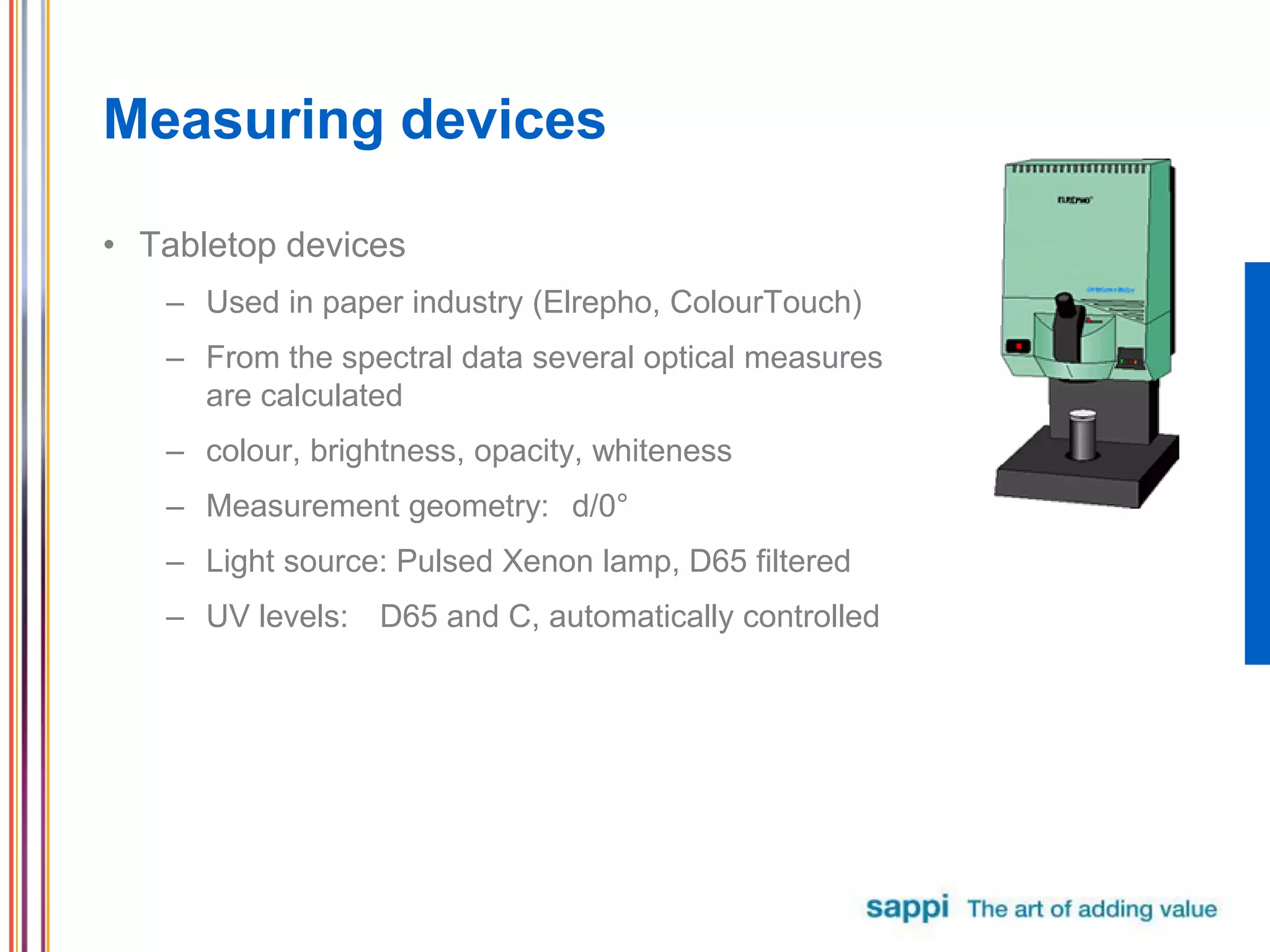 Measuring devices
• Tabletop devices
– Used in paper industry (Elrepho, ColourTouch)
– From the spectral data several optical measures
are calculated
– colour, brightness, opacity, whiteness
– Measurement geometry: d/0°
– Light source: Pulsed Xenon lamp, D65 filtered
– UV levels: D65 and C, automatically controlled
 