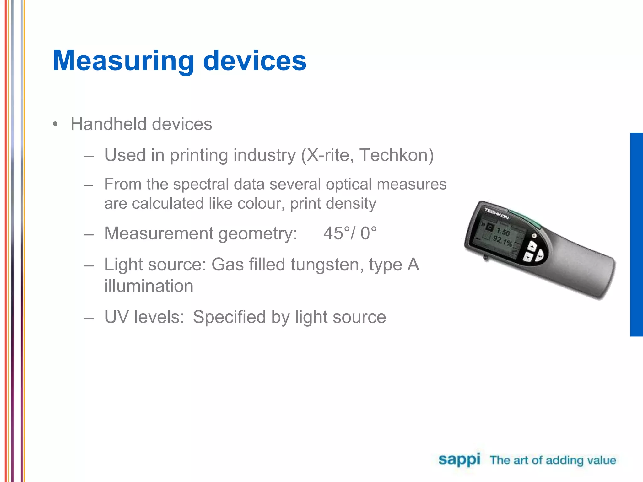 Measuring devices
• Handheld devices
– Used in printing industry (X-rite, Techkon)
– From the spectral data several optical measures
are calculated like colour, print density
– Measurement geometry: 45°/ 0°
– Light source: Gas filled tungsten, type A
illumination
– UV levels: Specified by light source
 