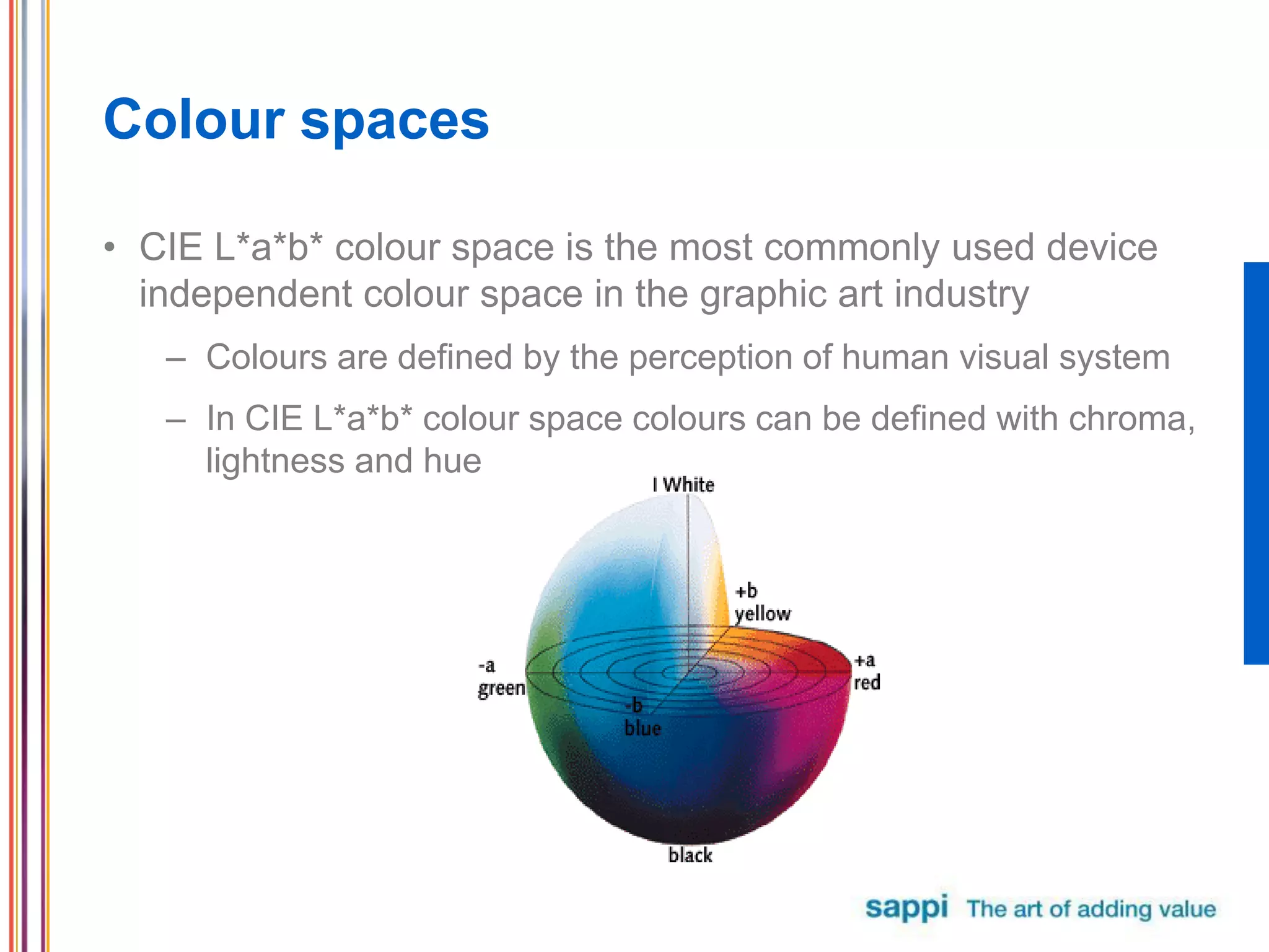 Colour spaces
• CIE L*a*b* colour space is the most commonly used device
independent colour space in the graphic art industry
– Colours are defined by the perception of human visual system
– In CIE L*a*b* colour space colours can be defined with chroma,
lightness and hue
 