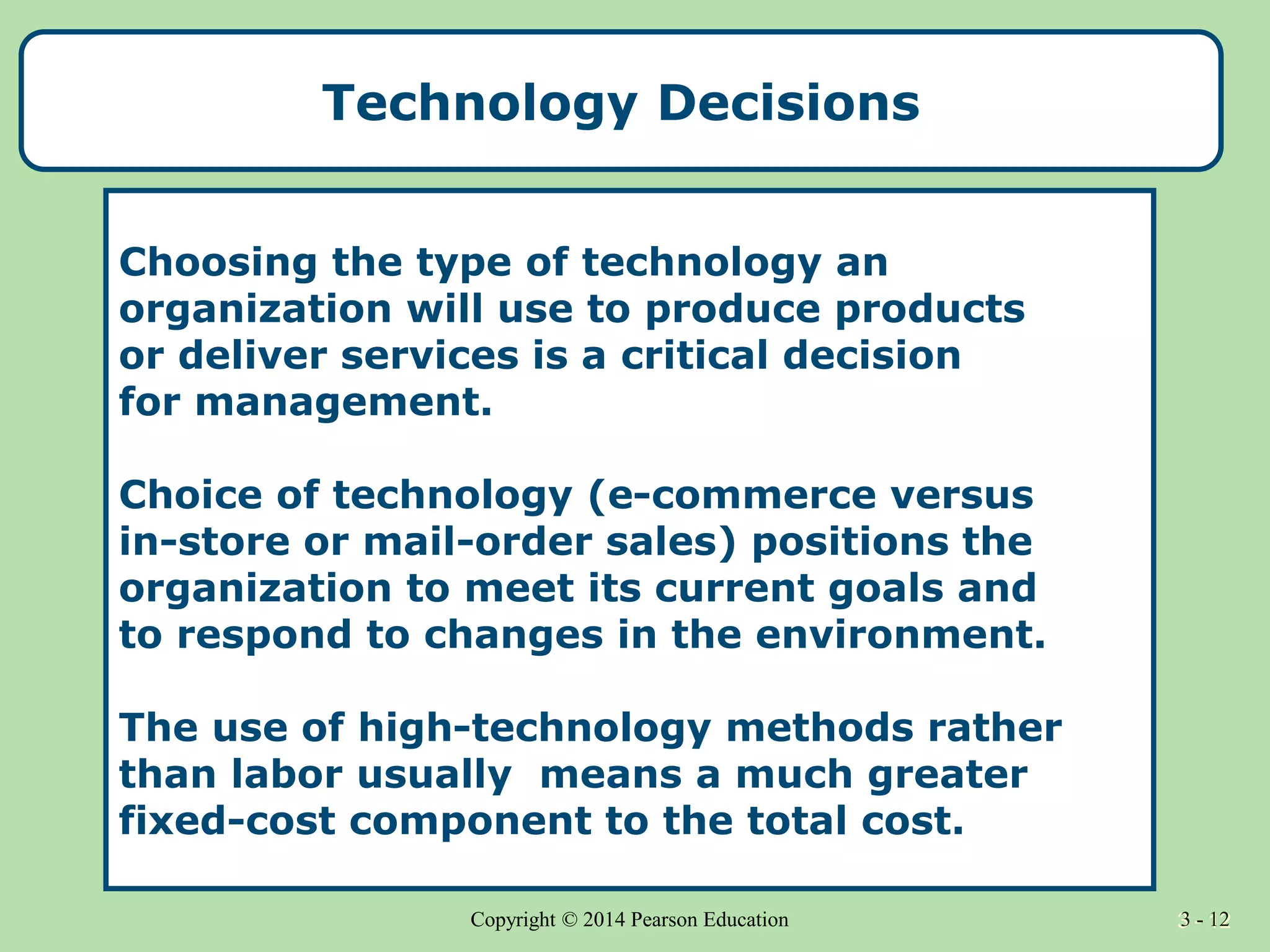 3 - 12
Copyright © 2014 Pearson Education 3 - 12
Technology Decisions
Choosing the type of technology an
organization will use to produce products
or deliver services is a critical decision
for management.
Choice of technology (e-commerce versus
in-store or mail-order sales) positions the
organization to meet its current goals and
to respond to changes in the environment.
The use of high-technology methods rather
than labor usually means a much greater
fixed-cost component to the total cost.
 