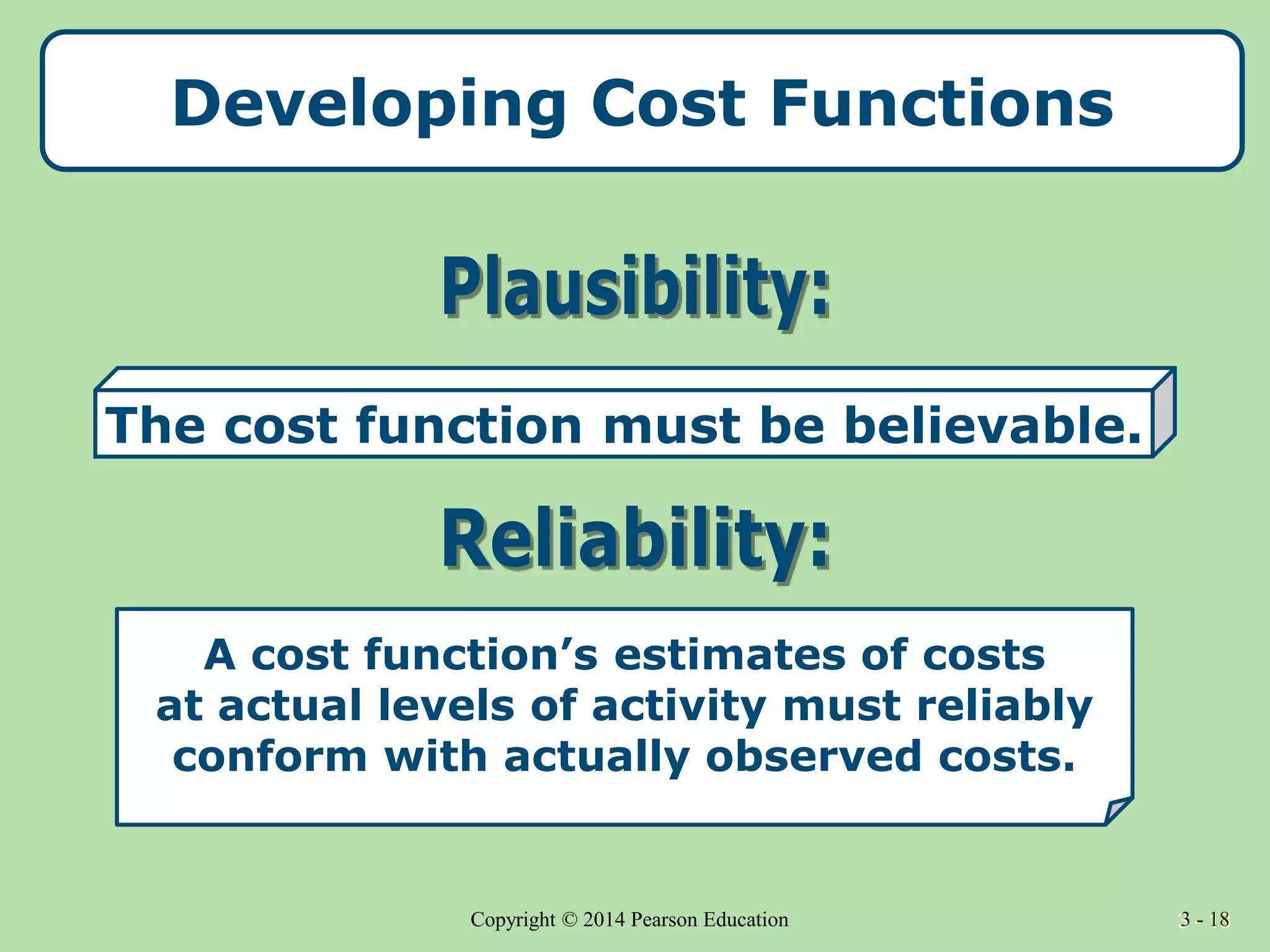 3 - 18
Copyright © 2014 Pearson Education 3 - 18
Developing Cost Functions
A cost function’s estimates of costs
at actual levels of activity must reliably
conform with actually observed costs.
The cost function must be believable.
 