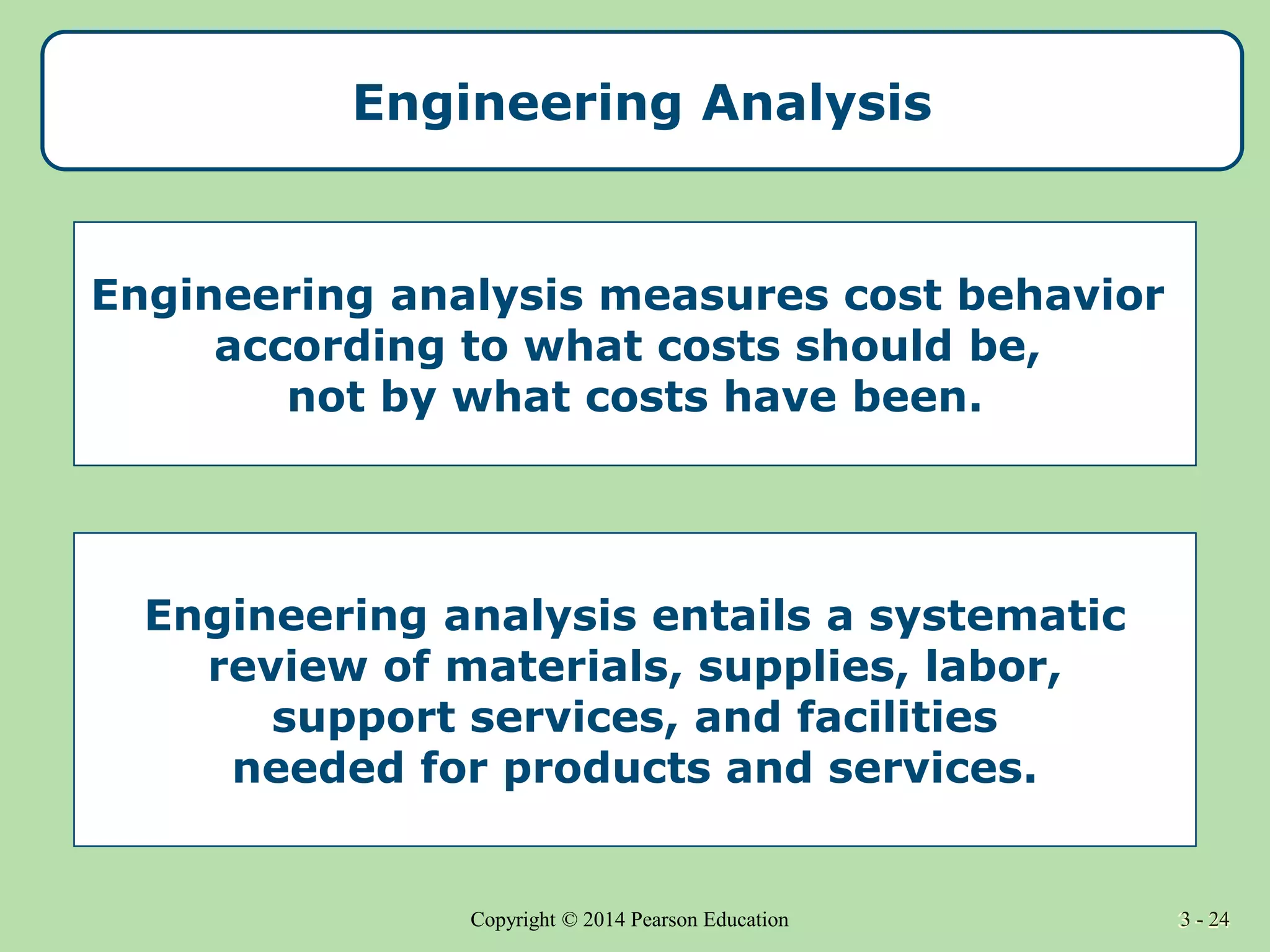 3 - 24
Copyright © 2014 Pearson Education 3 - 24
Engineering Analysis
Engineering analysis measures cost behavior
according to what costs should be,
not by what costs have been.
Engineering analysis entails a systematic
review of materials, supplies, labor,
support services, and facilities
needed for products and services.
 