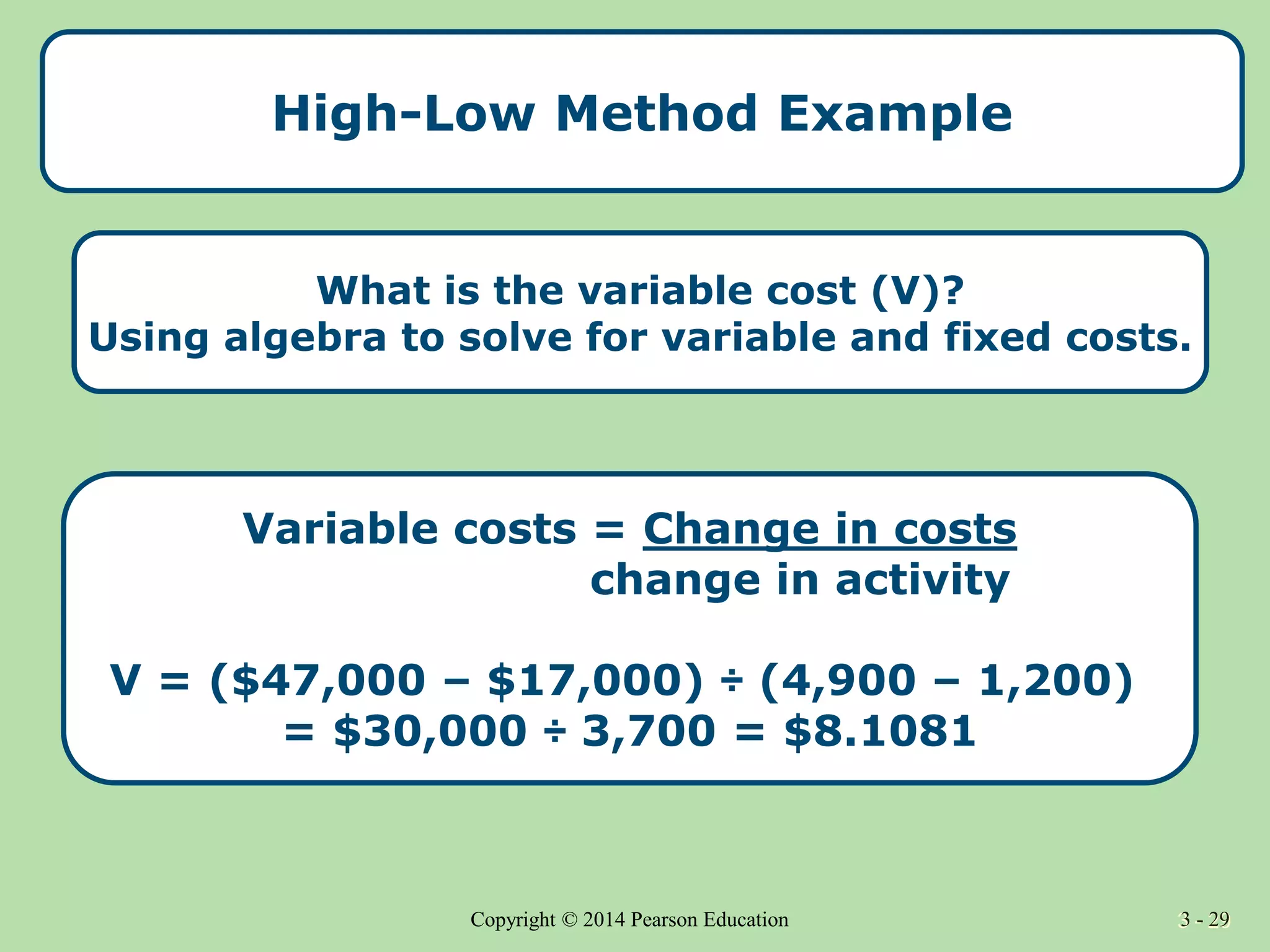 3 - 29
Copyright © 2014 Pearson Education 3 - 29
High-Low Method Example
Variable costs = Change in costs
change in activity
V = ($47,000 – $17,000) ÷ (4,900 – 1,200)
= $30,000 ÷ 3,700 = $8.1081
What is the variable cost (V)?
Using algebra to solve for variable and fixed costs.
 
