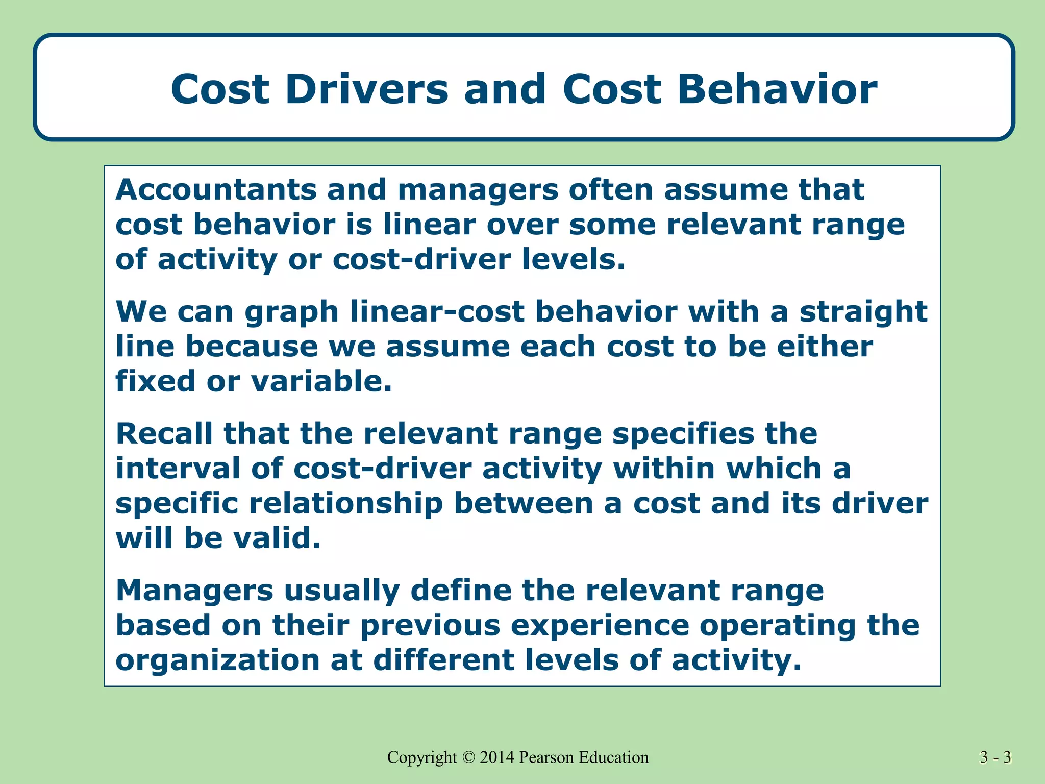 3 - 3
Copyright © 2014 Pearson Education 3 - 3
Accountants and managers often assume that
cost behavior is linear over some relevant range
of activity or cost-driver levels.
We can graph linear-cost behavior with a straight
line because we assume each cost to be either
fixed or variable.
Recall that the relevant range specifies the
interval of cost-driver activity within which a
specific relationship between a cost and its driver
will be valid.
Managers usually define the relevant range
based on their previous experience operating the
organization at different levels of activity.
Cost Drivers and Cost Behavior
 