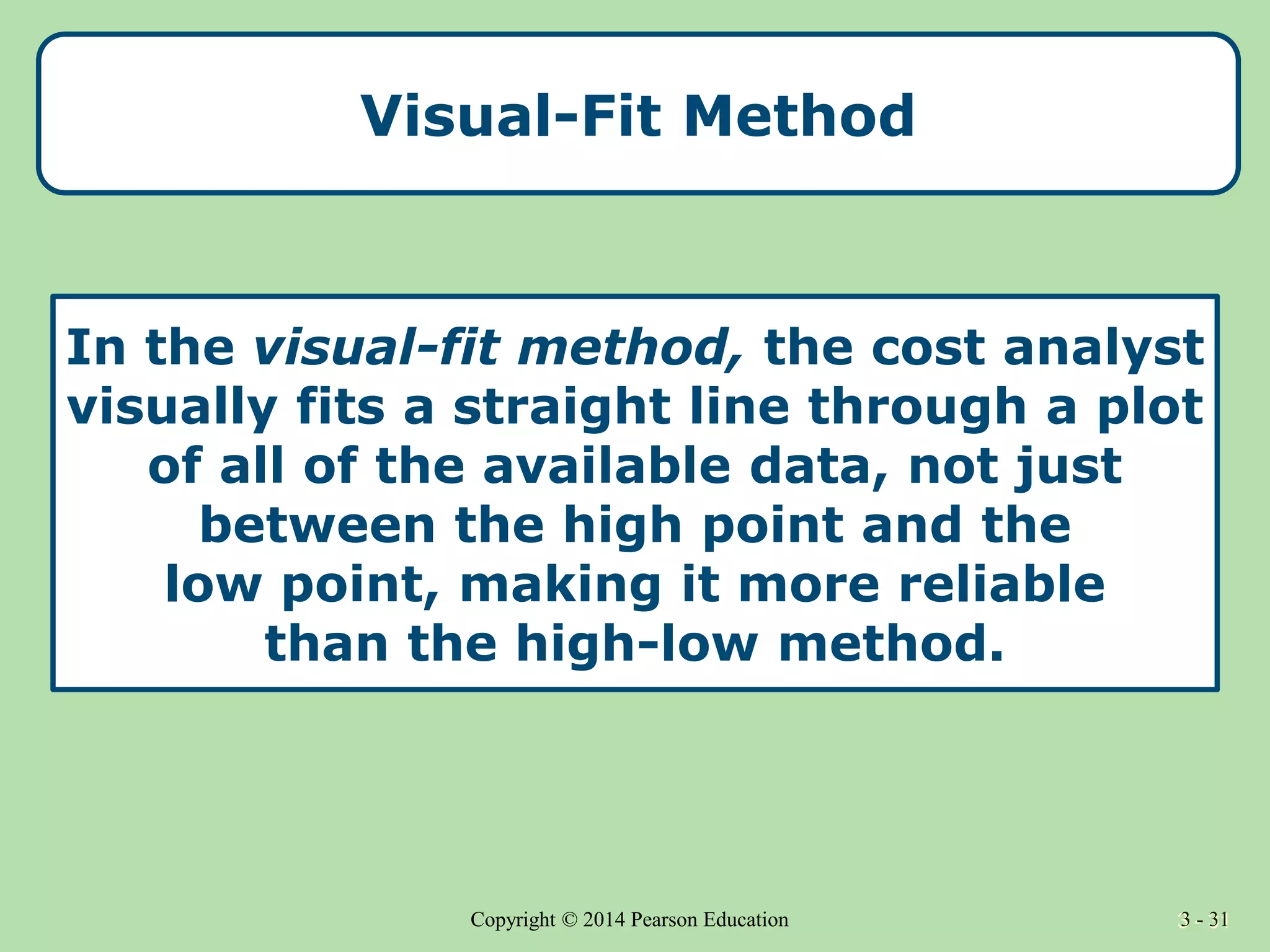 3 - 31
Copyright © 2014 Pearson Education 3 - 31
Visual-Fit Method
In the visual-fit method, the cost analyst
visually fits a straight line through a plot
of all of the available data, not just
between the high point and the
low point, making it more reliable
than the high-low method.
 