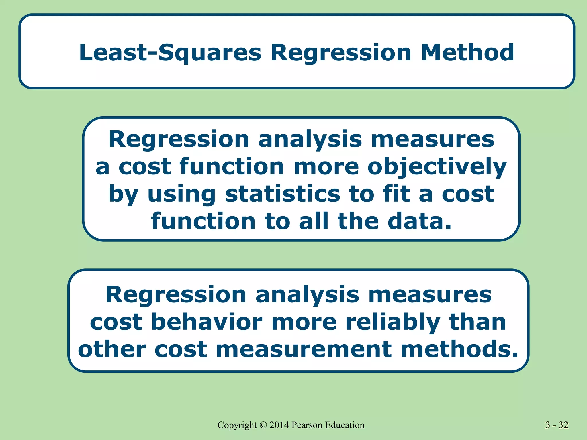 3 - 32
Copyright © 2014 Pearson Education 3 - 32
Least-Squares Regression Method
Regression analysis measures
a cost function more objectively
by using statistics to fit a cost
function to all the data.
Regression analysis measures
cost behavior more reliably than
other cost measurement methods.
 