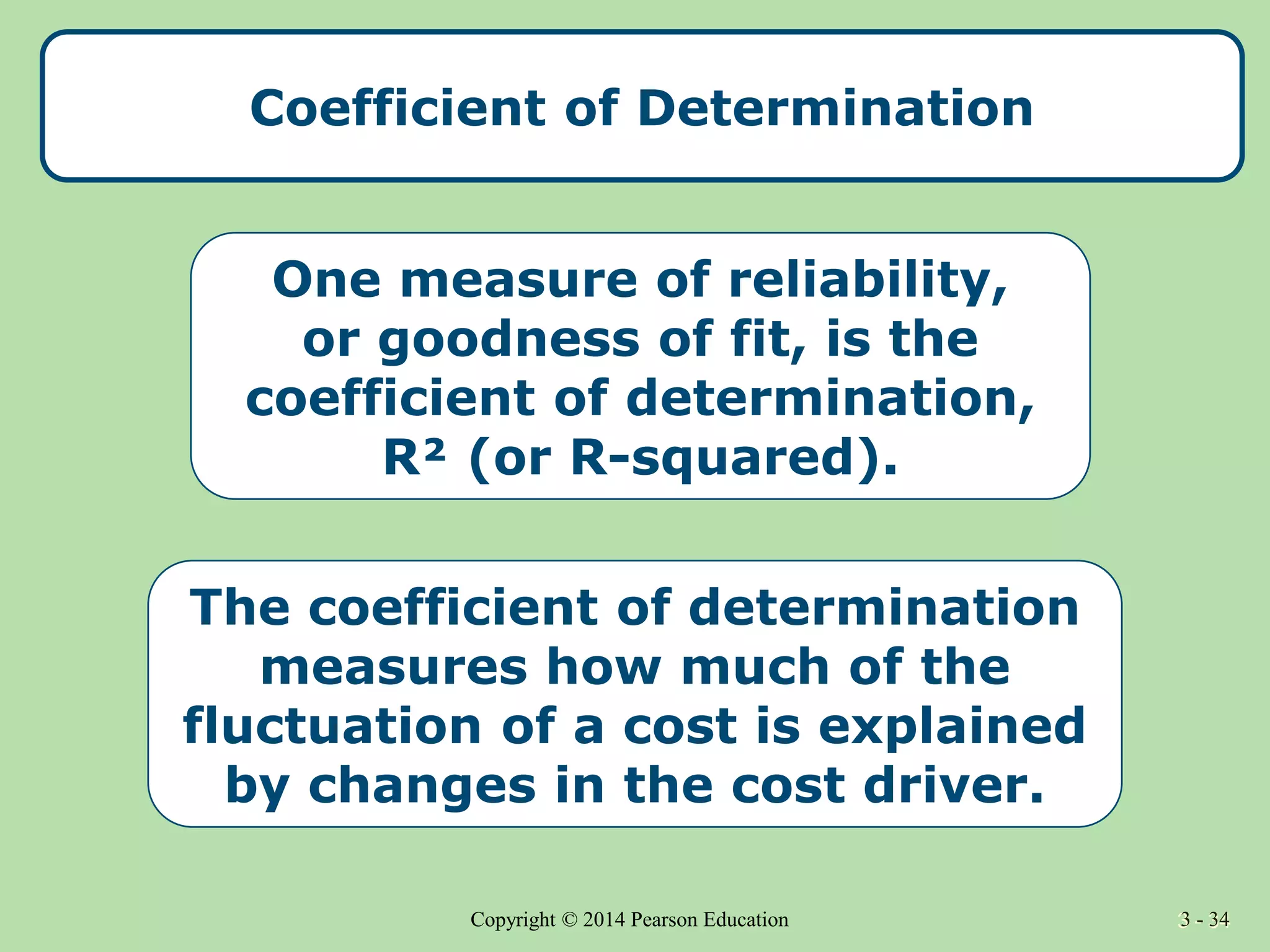 3 - 34
Copyright © 2014 Pearson Education 3 - 34
Coefficient of Determination
One measure of reliability,
or goodness of fit, is the
coefficient of determination,
R² (or R-squared).
The coefficient of determination
measures how much of the
fluctuation of a cost is explained
by changes in the cost driver.
 
