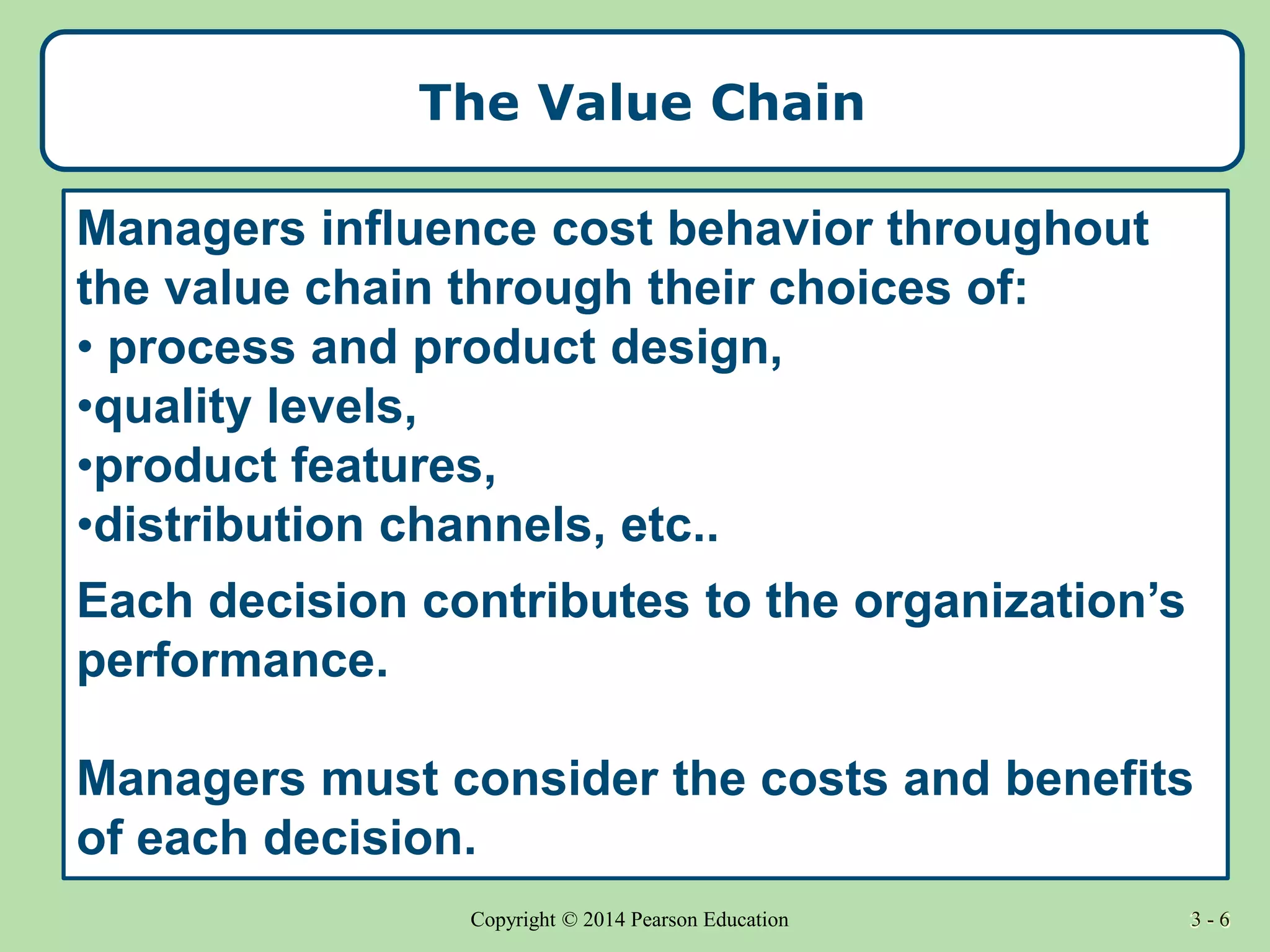 3 - 6
Copyright © 2014 Pearson Education 3 - 6
The Value Chain
Managers influence cost behavior throughout
the value chain through their choices of:
• process and product design,
•quality levels,
•product features,
•distribution channels, etc..
Each decision contributes to the organization’s
performance.
Managers must consider the costs and benefits
of each decision.
 