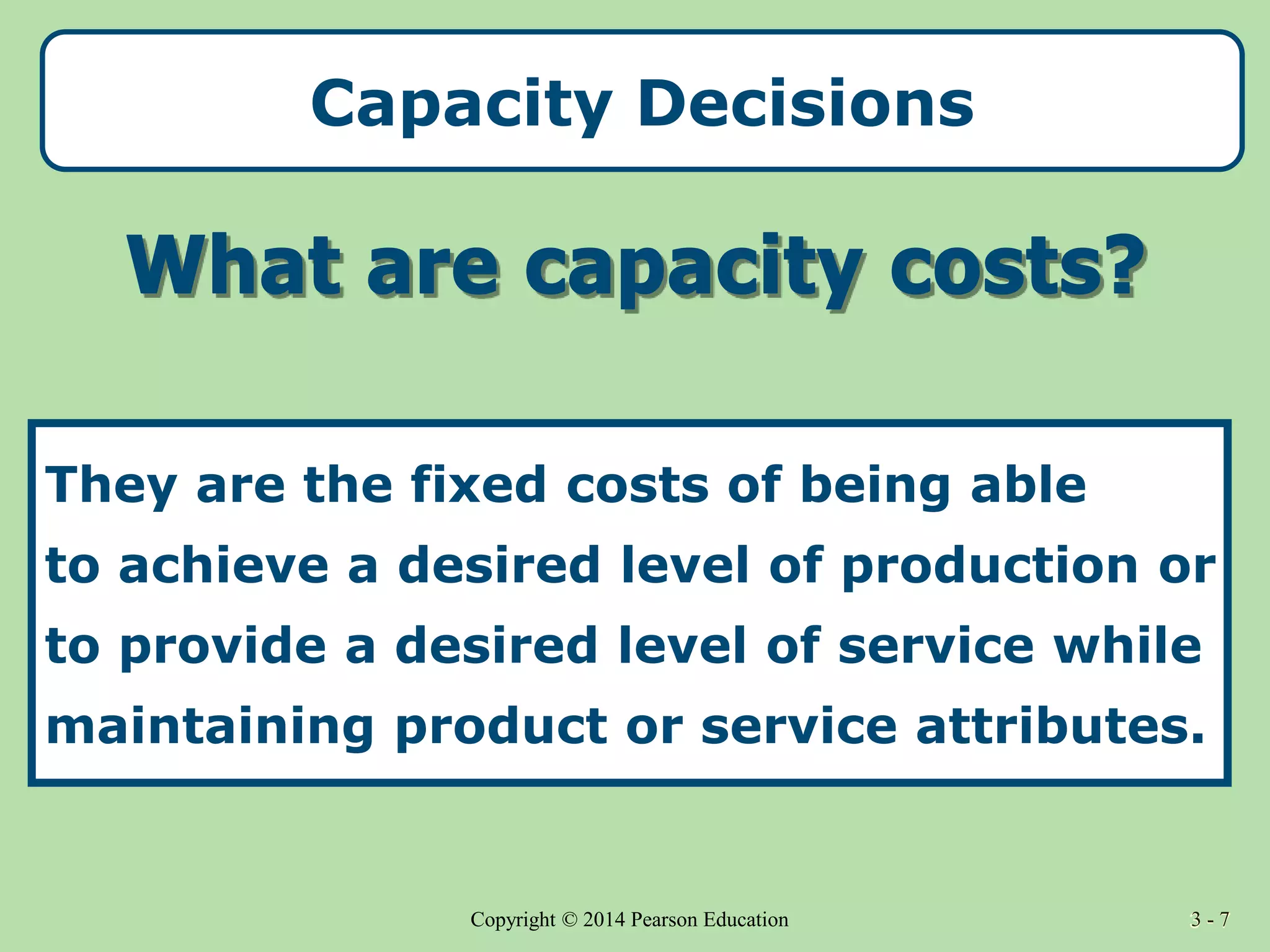 3 - 7
Copyright © 2014 Pearson Education 3 - 7
Capacity Decisions
They are the fixed costs of being able
to achieve a desired level of production or
to provide a desired level of service while
maintaining product or service attributes.
 