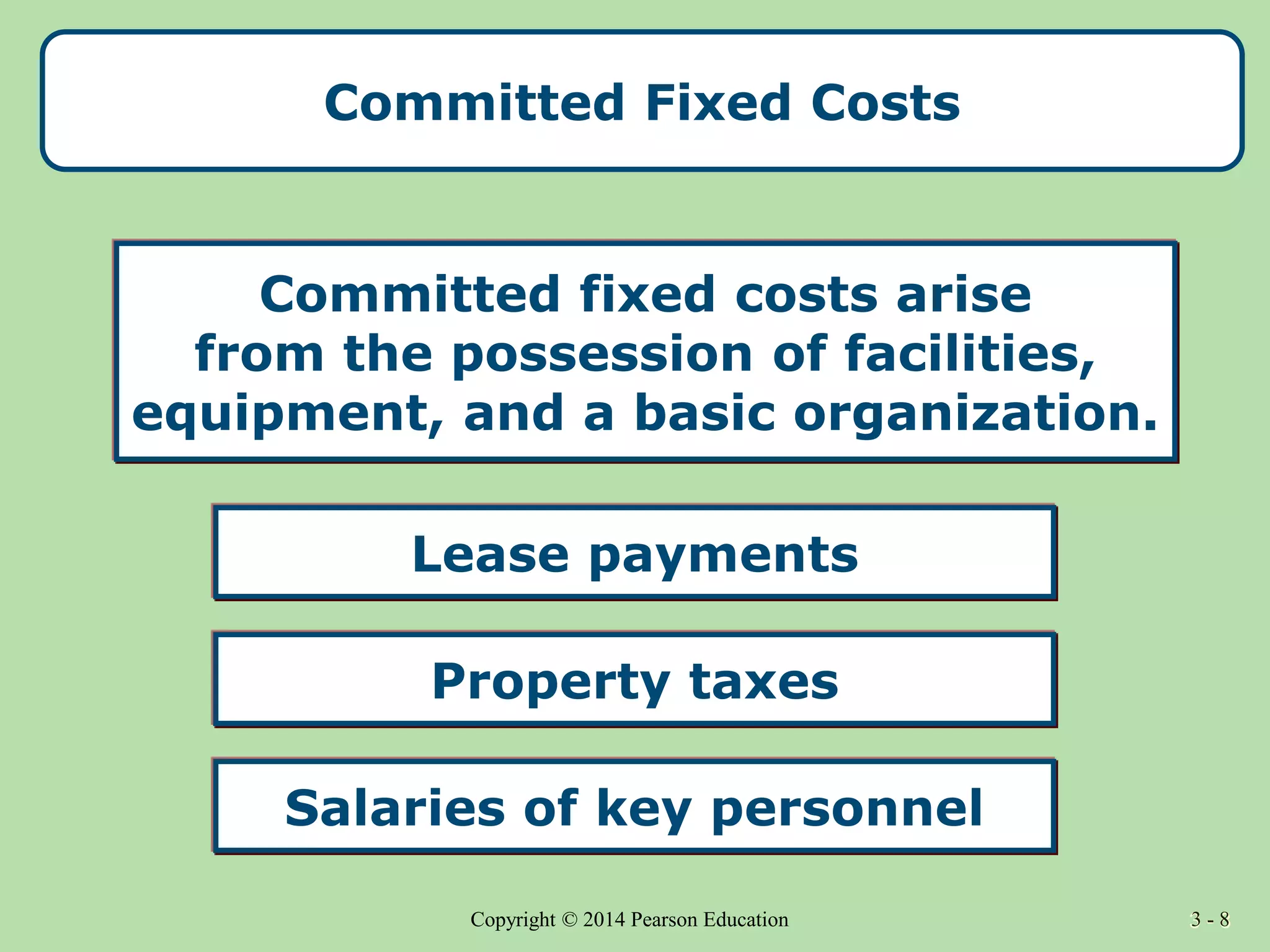 3 - 8
Copyright © 2014 Pearson Education 3 - 8
Committed Fixed Costs
Salaries of key personnel
Committed fixed costs arise
from the possession of facilities,
equipment, and a basic organization.
Lease payments
Property taxes
 